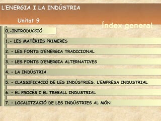 L’ENERGIA I LA INDÚSTRIA

      Unitat 9
                                          Índex general
 0.-INTRODUCCIÓ

 1.- LES MATÈRIES PRIMERES

 2. – LES FONTS D’ENERGIA TRADICIONAL

 3. – LES FONTS D’ENERGIA ALTERNATIVES

 4. – LA INDÚSTRIA

 5. – CLASSIFICACIÓ DE LES INDÚSTRIES. L’EMPRESA INDUSTRIAL

 6. – EL PROCÉS I EL TREBALL INDUSTRIAL

 7. – LOCALITZACIÓ DE LES INDÚSTRIES AL MÓN
 