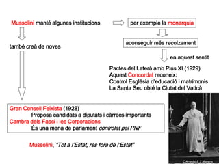 Mussolini manté algunes institucions                per exemple la monarquia


                                                  aconseguir més recolzament
també creà de noves

                                                                   en aquest sentit

                                           Pactes del Laterà amb Pius XI (1929)
                                           Aquest Concordat reconeix:
                                           Control Església d’educació i matrimonis
                                           La Santa Seu obté la Ciutat del Vaticà


Gran Consell Feixista (1928)
       Proposa candidats a diputats i càrrecs importants
Cambra dels Fasci i les Corporacions
       És una mena de parlament controlat pel PNF


       Mussolini, “Tot a l’Estat, res fora de l’Estat”

                                                                        C.Aranda & J.Manero
 