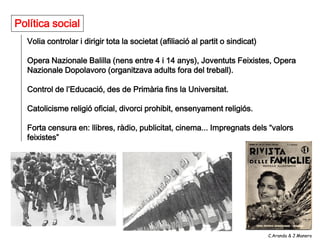 Política social
  Volia controlar i dirigir tota la societat (afiliació al partit o sindicat)

  Opera Nazionale Balilla (nens entre 4 i 14 anys), Joventuts Feixistes, Opera
  Nazionale Dopolavoro (organitzava adults fora del treball).

  Control de l’Educació, des de Primària fins la Universitat.

  Catolicisme religió oficial, divorci prohibit, ensenyament religiós.

  Forta censura en: llibres, ràdio, publicitat, cinema... Impregnats dels “valors
  feixistes”




                                                                                C.Aranda & J.Manero
 