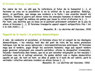El feixisme rebutja el pacifisme

Per sobre de tot, en allò que fa referència al futur de la humanitat (...), el
feixisme no creu en la possibilitat ni en la utilitat de la pau perpètua. Rebutja,
doncs, el pacifisme, que amaga una renúncia a la lluita i una covardia davant els
sacrificis. Només la guerra pot elevar totes les energies humanes al màxim de tensió
i imprimeix un segell de noblesa als pobles que tenen la virtut d'afrontar-la (...).
Per tant, una doctrina que es basa en el postulat prèviament establert de la pau és
aliena al feixisme (...). El feixisme transporta aquest esperit antipacifista fins i tot
a la vida italià (...).
                                         Mussolini, B.: La doctrina del fascismo, 1932

Negació de la teoria i la pràctica democràtiques

A més de combatre el socialisme, el feixisme ataca tot el conjunt de les ideologies
democràtiques, i les rebutja tant des del punt de vista de les seves premisses
teòriques com de les seves aplicacions i instrumentalitzacions pràctiques. El feixisme
nega que el nombre, pugui dirigir les societats humanes; nega que aquest nombre
pugui governar mitjançant una consulta periòdica; afirma la desigualtat irremeiable,
fecunda i beneficiosa dels homes, que no es pot anivellar mitjançant un fet mecànic i
extrínsec com és el sufragi universal. Es poden definir com a règims democràtics
aquells en què, de tant en tant, es dóna al poble la il·lusió de ser sobirà, però la
veritable i efectiva sobirania resideix en altres forces (...).
                                        Mussolini, B.: La doctrina del fascismo, 1932.


                                                                            C.Aranda & J.Manero
 