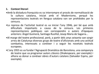 Context literari • Amb la dictadura franquista es va interrompre el procés de normalització de la cultura catalana, iniciat amb el Modernisme, perquè les representacions teatrals en llengua catalana van ser prohibides per la censura. • La represa de l’activitat teatral es va iniciar l’any 1946, per bé que amb dificultats importants a causa de la censura. Les primeres representacions públiques van correspondre a autors d’èpoques anteriors: Àngel Guimerà, Santiago Rusiñol, Josep Maria de Sagarra... • Al marge del teatre professional, però, a partir dels anys seixanta van sorgir arreu de Catalunya diversos grups de teatre d’aficionats amb una actitud combativa, interessats a conèixer i a seguir les novetats teatrals europees. • L’any 1955 es va fundar l’Agrupació Dramàtica de Barcelona, una companyia de teatre que va programar autors clàssics (Shakespeare, per exemple) i alhora va donar a conèixer obres d’autors catalans (Salvador Espriu, per exemple). 