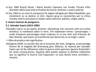 • L’any 1960 Ricard Salvat i Maria Aurèlia Capmany van fundar l’Escola d’Art Dramàtic Adrià Gual amb la finalitat de formar directors i autors teatrals. • L’any 1962 es va crear la companyia Els Joglars (dirigida per Albert Boadella), que inicialment es va dedicar al mim. Aquest grup es caracteritza per la crítica mordaç amb la qual posa en dubte valors diversos: política, religió, pàtria... 2. Autors teatrals de postguerra 2.1. Salvador Espriu (1913-1985) • Salvador Espriu va ser poeta, prosista i dramaturg, tres vessants amb una unitat temàtica: la meditació sobre la mort. S’hi repeteixen temes i personatges. I molts d’aquests personatges estan inspirats en el seu món real d’Arenys de Mar (Sinera), que Espriu va transformar per donar-los un to tràgic i satíric. ▪▪ Obra dramàtica més significativa: • Antígona  (1939, 1a versió): Des de la llunyania del mite, Antígona, el personatge femení de la tragèdia del dramaturg grec Sòfocles, és represa per Salvador Espriu per tal de reflexionar sobre la guerra entre germans (guerra fratricida) i les seves conseqüències. Aquesta obra pretén exposar la desfeta col·lectiva que va significar la Guerra Civil Espanyola i la seva divisió entre vencedors i vençuts.  