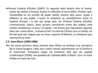 • Primera història d’Esther  (1947): En aquesta obra (teatre dins el teatre, teatre de titelles a Sinera), Espriu hi reflecteix el tema bíblic d’Esther que, introduïda en els cercles de poder polític enemic dels jueus, ajuda a alliberar el seu poble. L’autor hi estableix un paral·lelisme entre la història d’Israel i la del seu propi país. En  Primera història d’Esther s’ entrecreuen, doncs, dues accions simultànies entre dos pobles amb moltes semblances: el jueu i el català. I els temes que reprodueix aquesta obra són, entre altres,  la Guerra Civil i la visió de l’home com un titella, els fils del qual són moguts per un ésser superior (l’Altíssim, un titellaire) que representa la mort. 2.2. Joan Oliver (1899-1986) • En les seves primeres obres teatrals Joan Oliver va realitzar una caricatura de la classe burgesa i dels seus valors morals representats en la família o el matrimoni. D’aquesta etapa cal esmentar  Allò que tal vegada s’esdevingué  (1930), una paròdia de l’episodi bíblic d’Adam i Eva i la mort d’Abel en mans de Caín. 
