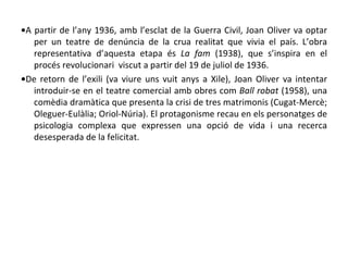 • A partir de l’any 1936, amb l’esclat de la Guerra Civil, Joan Oliver va optar per un teatre de denúncia de la crua realitat que vivia el país. L’obra representativa d’aquesta etapa és  La fam  (1938), que s’inspira en el procés revolucionari  viscut a partir del 19 de juliol de 1936. • De retorn de l’exili (va viure uns vuit anys a Xile), Joan Oliver va intentar introduir-se en el teatre comercial amb obres com  Ball robat  (1958), una comèdia dramàtica que presenta la crisi de tres matrimonis (Cugat-Mercè; Oleguer-Eulàlia; Oriol-Núria). El protagonisme recau en els personatges de psicologia complexa que expressen una opció de vida i una recerca desesperada de la felicitat. 