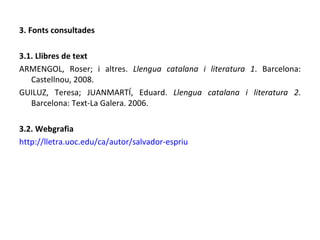 3. Fonts consultades 3.1. Llibres de text ARMENGOL, Roser; i altres.  Llengua catalana i literatura 1 . Barcelona: Castellnou, 2008. GUILUZ, Teresa; JUANMARTÍ, Eduard.  Llengua catalana i literatura 2 . Barcelona: Text-La Galera. 2006. 3.2. Webgrafia http://lletra.uoc.edu/ca/autor/salvador-espriu 