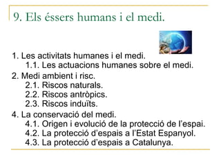 9. Els éssers humans i el medi.

1. Les activitats humanes i el medi.
    1.1. Les actuacions humanes sobre el medi.
2. Medi ambient i risc.
    2.1. Riscos naturals.
    2.2. Riscos antròpics.
    2.3. Riscos induïts.
4. La conservació del medi.
    4.1. Origen i evolució de la protecció de l’espai.
    4.2. La protecció d’espais a l’Estat Espanyol.
    4.3. La protecció d’espais a Catalunya.
 