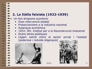 2. La Itàlia feixista (1922-1939)
• Un   fort dirigisme econòmic
   •   Gran intervenció estatal
   •   Proteccionisme a la indústria nacional
   •   Autarquia econòmica
   •   1933: IRI: Institut per a la Reconstrucció Industrial
   •   Grans obres públiques
   •   Lligam estret entre el sector privat i l’estatal
       (poderosa i reduïda oligarquia)




                             H.M.C.                        11
 