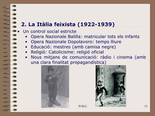 2. La Itàlia feixista (1922-1939)
• Un   control social estricte
   •   Opera Nazionale Balilla: matricular tots els infants
   •   Opera Nazionale Dopolavoro: temps lliure
   •   Educació: mestres (amb camisa negre)
   •   Religió: Catolicisme: religió oficial
   •   Nous mitjans de comunicació: ràdio i cinema (amb
       una clara finalitat propagandística)




                            H.M.C.                        12
 