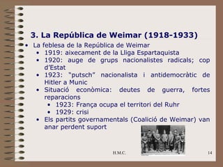 3. La República de Weimar (1918-1933)
• La feblesa de la República de Weimar
   • 1919: aixecament de la Lliga Espartaquista
   • 1920: auge de grups nacionalistes radicals; cop
      d’Estat
   • 1923: “putsch” nacionalista i antidemocràtic de
      Hitler a Munic
   • Situació econòmica: deutes de guerra, fortes
      reparacions
       • 1923: França ocupa el territori del Ruhr
       • 1929: crisi
   • Els partits governamentals (Coalició de Weimar) van
      anar perdent suport



                          H.M.C.                       14
 