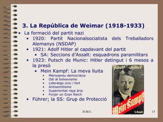 3. La República de Weimar (1918-1933)
• La formació del partit nazi
   • 1920: Partit Nacionalsocialista dels Treballadors
      Alemanys (NSDAP)
   • 1921: Adolf Hitler al capdavant del partit
       • SA: Seccions d’Assalt: esquadrons paramilitars
   • 1923: Putsch de Munic: Hitler detingut i 6 mesos a
      la presó
       • Mein Kampf: La meva lluita
         •   Menyspreu democràcia
         •   Odi al bolxevisme
         •   Lideratge únic i fort
         •   Antisemitisme
         •   Superioritat raça ària
         •   Forjar un Gran Reich
   • Führer; la SS: Grup de Protecció

                                 H.M.C.               15
 