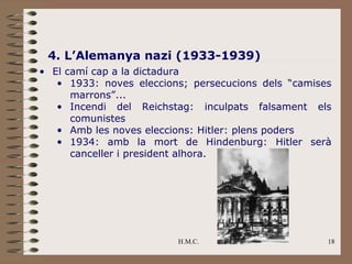 4. L’Alemanya nazi (1933-1939)
• El camí cap a la dictadura
   • 1933: noves eleccions; persecucions dels “camises
      marrons”...
   • Incendi del Reichstag: inculpats falsament els
      comunistes
   • Amb les noves eleccions: Hitler: plens poders
   • 1934: amb la mort de Hindenburg: Hitler serà
      canceller i president alhora.




                         H.M.C.                      18
 