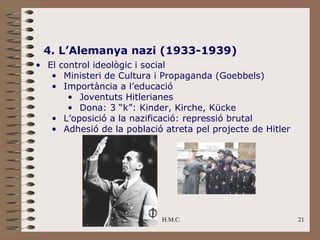 4. L’Alemanya nazi (1933-1939)
• El control ideològic i social
   • Ministeri de Cultura i Propaganda (Goebbels)
   • Importància a l’educació
       • Joventuts Hitlerianes
       • Dona: 3 “k”: Kinder, Kirche, Kücke
   • L’oposició a la nazificació: repressió brutal
   • Adhesió de la població atreta pel projecte de Hitler




                            H.M.C.                          21
 