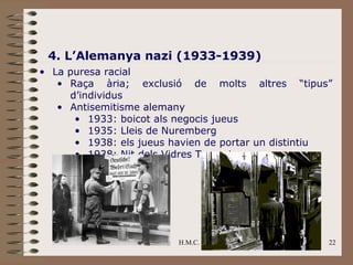 4. L’Alemanya nazi (1933-1939)
• La puresa racial
   • Raça ària; exclusió de molts altres “tipus”
     d’individus
   • Antisemitisme alemany
      • 1933: boicot als negocis jueus
      • 1935: Lleis de Nuremberg
      • 1938: els jueus havien de portar un distintiu
      • 1938: Nit dels Vidres Trencats




                         H.M.C.                     22
 