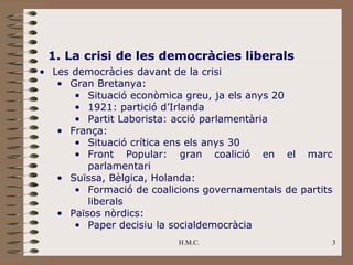1. La crisi de les democràcies liberals
• Les democràcies davant de la crisi
   • Gran Bretanya:
      • Situació econòmica greu, ja els anys 20
      • 1921: partició d’Irlanda
      • Partit Laborista: acció parlamentària
   • França:
      • Situació crítica ens els anys 30
      • Front Popular: gran coalició en el marc
         parlamentari
   • Suïssa, Bèlgica, Holanda:
      • Formació de coalicions governamentals de partits
         liberals
   • Països nòrdics:
      • Paper decisiu la socialdemocràcia
                          H.M.C.                       3
 