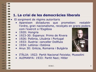 1. La crisi de les democràcies liberals
• El sorgiment de règims autoritaris
   • Apareixen dictadures que prometien: restablir
      l’ordre, gran nacionalisme, recolçats en grans poders
      com l’exèrcit o l’Església
   • 1920: Hongria
   • 1923-30: Espanya: Primo de Rivera
   • 1926: Polònia, Lituània i Portugal
   • 1933: Àustria: canceller Dollfuss
   • 1934: Letònia i Estònia
   • Anys 30: Grècia, Romania i Bulgària

   • ITÀLIA: 1922: Partit Nacional Feixista; Mussolini
   • ALEMANYA: 1933: Partit Nazi; Hitler

                            H.M.C.                        4
 