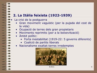 2. La Itàlia feixista (1922-1939)
• La crisi de la postguerra
   • Gran moviment vaguístic (per la pujada del cost de
      la vida)
   • Ocupació de terres dels gran propietaris
   • Moviments reprimits (por a la bolxevització)
   • Àmbit polític:
       • Forta inestabilitat (1919-22: 5 governs diferents)
       • Coalició de partits liberals
   • Nacionalisme exaltat:terres irredemptes




                            H.M.C.                        6
 