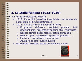2. La Itàlia feixista (1922-1939)
• La formació del partit feixista
   • 1919: Mussolini (exmilitant socialista) va fundar els
      Fasci Italiani di Combattimento
   • 1921: Partido Nazionale Fascista (PNF)
       • Programa: defensor propietat privada, fort
         nacionalisme, projecte expansionista i militarista
       • Bases: obrers descontents, petita burguesia
       • Ben vist per: industrials, grans propietaris,...
       • Un fre al: socialisme i comunisme
       • Ajuda financera: Confindústria
   • Esquadres feixistes: actes de violència social




                            H.M.C.                        7
 