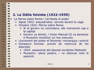 2. La Itàlia feixista (1922-1939)
• La Marxa sobre Roma i l’arribada al poder
   • Agost 1922: esquadristes: serveis durant la vaga
   • Octubre 1922: Marxa sobre Roma
       • Si el govern no controlava, ells marxarien cap a
          la capital
       • Govern va dimitir, i Victor Manuel III va demanar
          a Mussolini constituir un nou executiu
   • Lliurament del poder al feixisme: monarquia i exèrcit
   • Dictadura feixista: procés de restricció de les
     llibertats
       • 1924: assassinat del diputat socialista Matteotti
       • Mussolini: plens poders, i va silenciar tota la
          oposició

                           H.M.C.                        8
 