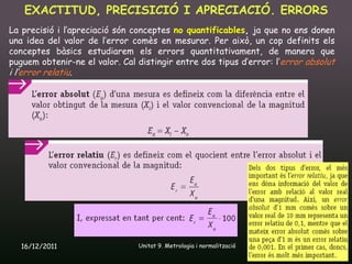 EXACTITUD, PRECISICIÓ I APRECIACIÓ. ERRORS
La precisió i l’apreciació són conceptes no quantificables, ja que no ens donen
una idea del valor de l’error comès en mesurar. Per això, un cop definits els
conceptes bàsics estudiarem els errors quantitativament, de manera que
puguem obtenir-ne el valor. Cal distingir entre dos tipus d’error: l’error absolut
i l’error relatiu.




   16/12/2011                   Unitat 9. Metrologia i normalització          10
 