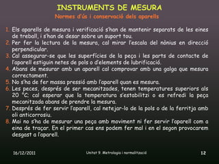 INSTRUMENTS DE MESURA
                   Normes d’ús i conservació dels aparells

1. Els aparells de mesura i verificació s’han de mantenir separats de les eines
   de treball, i s’han de desar sobre un suport tou.
2. Per fer la lectura de la mesura, cal mirar l’escala del nònius en direcció
   perpendicular.
3. Cal assegurar-se que les superfícies de la peça i les parts de contacte de
   l’aparell estiguin netes de pols o d’elements de lubrificació.
4. Abans de mesurar amb un aparell cal comprovar amb una galga que mesura
   correctament.
5. No s’ha de fer massa pressió amb l’aparell quan es mesura.
6. Les peces, després de ser mecanitzades, tenen temperatures superiors als
   20 °C; cal esperar que la temperatura s’estabilitzi o es refredi la peça
   mecanitzada abans de prendre la mesura.
7. Després de fer servir l’aparell, cal netejar-lo de la pols o de la ferritja amb
   oli anticorrosiu.
8. Mai no s’ha de mesurar una peça amb moviment ni fer servir l’aparell com a
   eina de traçar. En el primer cas ens podem fer mal i en el segon provocarem
   desgast a l’aparell.


   16/12/2011                   Unitat 9. Metrologia i normalització          12
 