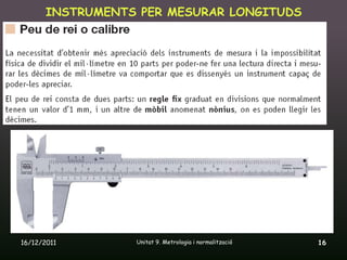 INSTRUMENTS PER MESURAR LONGITUDS




16/12/2011       Unitat 9. Metrologia i normalització   16
 