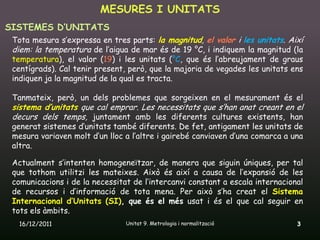 MESURES I UNITATS
SISTEMES D’UNITATS
 Tota mesura s’expressa en tres parts: la magnitud, el valor i les unitats. Així
 diem: la temperatura de l’aigua de mar és de 19 °C, i indiquem la magnitud (la
 temperatura), el valor (19) i les unitats (°C, que és l’abreujament de graus
 centígrads). Cal tenir present, però, que la majoria de vegades les unitats ens
 indiquen ja la magnitud de la qual es tracta.

 Tanmateix, però, un dels problemes que sorgeixen en el mesurament és el
 sistema d’unitats que cal emprar. Les necessitats que s’han anat creant en el
 decurs dels temps, juntament amb les diferents cultures existents, han
 generat sistemes d’unitats també diferents. De fet, antigament les unitats de
 mesura variaven molt d’un lloc a l’altre i gairebé canviaven d’una comarca a una
 altra.

 Actualment s’intenten homogeneïtzar, de manera que siguin úniques, per tal
 que tothom utilitzi les mateixes. Això és així a causa de l’expansió de les
 comunicacions i de la necessitat de l’intercanvi constant a escala internacional
 de recursos i d’informació de tota mena. Per això s’ha creat el Sistema
 Internacional d’Unitats (SI), que és el més usat i és el que cal seguir en
 tots els àmbits.
  16/12/2011                    Unitat 9. Metrologia i normalització           3
 