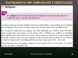 INSTRUMENTS PER COMPARACIÓ I VERIFICACIÓ




16/12/2011      Unitat 9. Metrologia i normalització   36
 