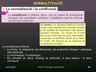 NORMALITZACIÓ




La normalització afecta:
 • La forma, la composició, les dimensions, les propietats físiques i químiques
    dels materials.
 • La terminologia i la simbologia.
 • Els mètodes de càlcul, d’assaig de materials, la seva mesura i la seva
    utilització.

  16/12/2011                   Unitat 9. Metrologia i normalització         49
 