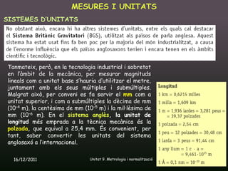 MESURES I UNITATS
SISTEMES D’UNITATS




Tanmateix, però, en la tecnologia industrial i sobretot
en l’àmbit de la mecànica, per mesurar magnituds
lineals com a unitat base s’hauria d’utilitzar el metre,
juntament amb els seus múltiples i submúltiples.
Malgrat això, per conveni es fa servir el mm com a
unitat superior, i com a submúltiples la dècima de mm
(10–4 m), la centèsima de mm (10–5 m) i la mil·lèsima de
mm (10–6 m). En el sistema anglès, la unitat de
longitud més emprada a la tècnica mecànica és la
polzada, que equival a 25,4 mm. És convenient, per
tant, saber convertir les unitats del sistema
anglosaxó a l’internacional.

  16/12/2011                    Unitat 9. Metrologia i normalització   5
 
