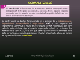 NORMALITZACIÓ




La certificació ha d’estar fonamentada en el principi de la independència,
imparcialitat, transparència i objectivitat. Així, si una empresa vol
implantar la ISO 9001 hi haurà d’haver alguna entitat reconeguda per part
del món industrial que digui si aquesta empresa ha aplicat correctament les
normes de la ISO 9001, és a dir, que certifiqui que aquesta empresa està
sota normativa perquè ella prèviament n’ha fet el control o el que es coneix
en aquest àmbit com a auditoria.




  16/12/2011                    Unitat 9. Metrologia i normalització           51
 