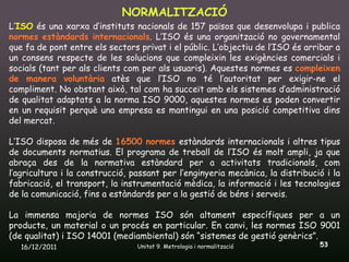 NORMALITZACIÓ
L’ISO és una xarxa d’instituts nacionals de 157 països que desenvolupa i publica
normes estàndards internacionals. L’ISO és una organització no governamental
que fa de pont entre els sectors privat i el públic. L’objectiu de l’ISO és arribar a
un consens respecte de les solucions que compleixin les exigències comercials i
socials (tant per als clients com per als usuaris). Aquestes normes es compleixen
de manera voluntària atès que l’ISO no té l’autoritat per exigir-ne el
compliment. No obstant això, tal com ha succeït amb els sistemes d’administració
de qualitat adaptats a la norma ISO 9000, aquestes normes es poden convertir
en un requisit perquè una empresa es mantingui en una posició competitiva dins
del mercat.

L’ISO disposa de més de 16500 normes estàndards internacionals i altres tipus
de documents normatius. El programa de treball de l’ISO és molt ampli, ja que
abraça des de la normativa estàndard per a activitats tradicionals, com
l’agricultura i la construcció, passant per l’enginyeria mecànica, la distribució i la
fabricació, el transport, la instrumentació mèdica, la informació i les tecnologies
de la comunicació, fins a estàndards per a la gestió de béns i serveis.

La immensa majoria de normes ISO són altament específiques per a un
producte, un material o un procés en particular. En canvi, les normes ISO 9001
(de qualitat) i ISO 14001 (mediambiental) són “sistemes de gestió genèrics”.
   16/12/2011                    Unitat 9. Metrologia i normalització           53
 