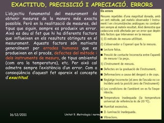 EXACTITUD, PRECISICIÓ I APRECIACIÓ. ERRORS
L’objectiu fonamental del mesurament és
obtenir mesures de la manera més exacta
possible. Però en la realització de mesures, del
tipus que siguin, sempre es produeix un error.
Això es deu al fet que hi ha diferents factors
que influeixen en els resultats obtinguts en el
mesurament. Aquests factors són motivats
generalment per errades humanes que es
produeixen en el procés, defectes del mètode i
dels instruments de mesura, de tipus ambiental
(com ara la temperatura), etc. Per això cal
admetre sempre l’existència d’un error. Com a
conseqüència d’aquest fet apareix el concepte
d’exactitud.




  16/12/2011                  Unitat 9. Metrologia i normalització   6
 