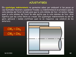 AJUSTATGES
Els ajustatges indeterminats no permeten saber per endavant si les peces un
cop muntades lliscaran o quedaran fixades. La indeterminació es produeix quan la
cota màxima del forat és més gran que la cota mínima de l’eix i al mateix temps
quan la cota mínima del forat és més petita que la cota màxima de l’eix. Això
significa que les cotes límits es creuen. Els ajustatges indeterminats no són de
gaire aplicació i només s’utilitzen quan no es requereix cap condició de les
anteriors.



      CMF > CmE
      CME > CmF




  16/12/2011                   Unitat 9. Metrologia i normalització        62
 