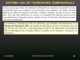 SISTEMA ISO DE TOLERÀNCIES DIMENSIONALS




16/12/2011     Unitat 9. Metrologia i normalització   66
 