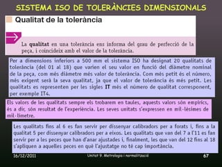 SISTEMA ISO DE TOLERÀNCIES DIMENSIONALS




16/12/2011     Unitat 9. Metrologia i normalització   67
 