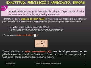 EXACTITUD, PRECISICIÓ I APRECIACIÓ. ERRORS




Tanmateix, però, quin és el valor real? El valor real és impossible de conèixer
per l’existència d’errors en el mesurament. Llavors es pren com a valor real:

     • el valor d’una mesura concreta (Xi) o
     • la mitjana aritmètica d’un seguit de mesuraments

i l’anomenem valor vertader ( X ).




També s’utilitza el valor convencional (Xo), que és el que consta en els
plànols i que serveix de referència a l’hora de construir una peça i, per
tant, aquell al qual ens hem d’aproximar al màxim.

  16/12/2011                   Unitat 9. Metrologia i normalització          7
 
