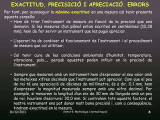 EXACTITUD, PRECISICIÓ I APRECIACIÓ. ERRORS
Per tant, per aconseguir la màxima exactitud en una mesura cal tenir presents
aquests consells:
   • Hem de triar l’instrument de mesura en funció de la precisió que ens
     demanin. Si les mesures d’un plànol estan escrites en centèsimes (10,38
     mm), hem de fer servir un instrument que les pugui apreciar.

   • L’operari ha de conèixer el funcionament de l’instrument i el procediment
     de mesura que cal utilitzar.

   • Cal tenir cura de les condicions ambientals d’humitat, temperatura,
     vibracions, pols..., perquè aquestes poden influir en la precisió de
     l’instrument.

   • Sempre que mesurem amb un instrument hem d’expressar el seu valor amb
     les mateixes xifres decimals que l’instrument pot apreciar. Com que el peu
     de rei té una apreciació de dècimes de mil·límetre, és a dir, 0,1 mm, hem
     d’expressar la magnitud mesurada sempre amb una xifra decimal. Per
     exemple, si mesurem la longitud d’un eix de 30 mm de llargada amb un peu
     de rei, hauríem d’escriure: 30,0 mm. Si controlem tots aquests factors, el
     nostre instrument ens pot donar molt bona precisió i, com a conseqüència,
     tindrem exactitud en la mesura.
  16/12/2011                   Unitat 9. Metrologia i normalització          8
 