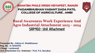 Rural Awareness Work Experience And
Agro Industrial Attachment 2023 – 2024
SRP402- Unit Attachment
Presented By : Aditya A. Wadibhasme
Reg. No : A-2020/116
Village : Landewadi
Unit Attachment Co- Ordinator : Prof. P.S. Navalkar
PADAMBHUSHAN VASANT DADA PATIL
COLLEGE OF AGRICULTURE , AMBI
MAHATMA PHULE KRISHI VIDYAPEET, RAHURI
 