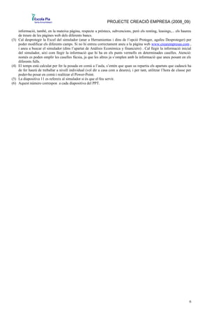 PROJECTE CREACIÓ EMPRESA (2008_09)

      informació, també, en la mateixa pàgina, respecte a préstecs, subvencions, però els renting, leasings,... els haureu
      de treure de les pàgines web dels diferents bancs.
(3)   Cal desprotegir la Excel del simulador (anar a Herramientas i dins de l’opció Proteger, agafeu Desproteger) per
      poder modificar els diferents camps. Si no hi entreu correctament aneu a la pàgina web www.crearempresas.com ,
      i aneu a buscar el simulador (dins l’apartat de Anàlisis Económica y financiero) . Cal llegir la informació inicial
      del simulador, així com llegir la informació que hi ha en els punts vermells en determinades caselles. Atenció:
      només es poden omplir les caselles fúcsia, ja que les altres ja s’omplen amb la informació que aneu posant en els
      diferents fulls.
(4)   El temps està calculat per fer la posada en comú a l’aula, s’entén que quan us repartiu els apartats que cadascú ha
      de fer haurà de treballar a nivell individual (vol dir a casa com a deures), i per tant, utilitzar l’hora de classe per
      poder-ho posar en comú i realitzar el Power-Point.
(5)   La diapositiva 11 es refereix al simulador si és que el feu servir.
(6)   Aquest número correspon a cada diapositiva del PPT.




                                                                                                                           6
 