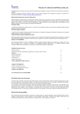 PROJECTE CREACIÓ EMPRESA (2008_09)

Finançament de les Inversions, ja que la part del circulant només la utilitzareu si poseu en la Previsió de Tresoreria la necessitat de
liquiditat.
Cal tenir en compte el tema dels “Bussines Angels” així com dels microcrèdits, de les empreses de capital risc i també de les
Subvencions (informació a la http://www.autoocupacio.org/index.htm ).

Balanç inicial (seguint pautes de classe) i Balanç Final

Haureu d’elaborar un balanç inicial i un balanç final a partir de les pautes que s’han seguit a la classe, a més, haurà de coincidir amb els
valors que haureu posat en el simulador, exceptuant el que voleu posar en el disponible, és a dir, el que tindreu, en el moment d’iniciar el
negoci a Caixa o Bancs. Vol dir que, el Pla de Finançament i el Pla d’Inversions, no ha de quadrar amb el vostre Balanç; el vostre
Balanç us donarà un valor més gran,per la incorporació del Disponible.
Previsió de vendes

 s’ha de fer una previsió de les vendes en un any, i col.locar-les en el simulador. El total ja us anirà a parar al compte de pèrdues i guanys i
també en la previsió de tresoreria.
Previsió de compres i despeses.

 La previsió de les compres i les despeses també s’han de situar en el simulador. El programa ja distribueix la informació en el compte de
pèrdues i guanys i en la previsió de tresoreria.
Compte de pèrdues i guanys (seguint pautes classe)

Hauríeu de seguir les pautes de classe (s’ha de separar el que és el resultat de l’explotació del resultat financer), pel primer any, però pels
anys següents podeu utilitzar el simulador. Cal que poseu en els requadres en rosa quin és l’augment que preveieu pels propers 4 anys.
Llindar, VAN i Rendibilitat

S’ha de calcular el llindar, el VAN i la rendibilitat econòmica i financera projecte, agafant com a referència, per calcular l VAN els 5
anys del resultat que us calcularà el simulador. La rendibilitat econòmica (BAII/Actiu) i la financera (Benefici després
d’impostos/Patrimoni Net) és pel primer any de projecte. Pel llindar podeu utilitzar la següent pauta:


DESPESES FIXES ANUALS
Despeses externes                                                                                                          0
Impost sobre activitats econòmiques (actualment no és necessari, però sí d’altres                                          0
impostor).
Despeses de personal                                                                                                       0
Despeses financeres                                                                                                        0
Amortitzacions                                                                                                             0
Impost sobre beneficis                                                                                                     0
TOTAL DESPESES FIXES ANUALS                                                                                                0


MARGE CONTRIBUTIU
Vendes i/o prestació de serveis                                                                                            0
Compres i/o subcontractació de serveis                                                                                     0
MARGE CONTRIBUTIU                                                                                                          0


FACTURACIÓ ANUAL D'EQUILIBRI                                                                                               0




Previsió de caixa o de Tresoreria
Es realitza amb el simulador. És la manera més fàcil de fer-ho, ja que ho fa directament, tenint en compte la informació que se li heu
posat en els ingressos i en les despeses i compres. És evident que es pot fer amb un excel, si creiem que la informació del simulador
no us convenç. El que sí que heu de tenir clar és com es fa, ja que és matèria del trimestral.
En el simulador, en la previsió de tresoreria, observareu que podeu incorporar els diners que heu de tenir en el disponible o que
necessiteu per iniciar el negoci. És possible que no necessiteu diners; abans ho haureu de verificar amb la previsió, una vegada
hagueu posat tots les despeses i tots els ingressos: si sense posar diners us surt positiu, vol dir que no cal posar Disponible, però si
us surt negatiu cal que, o bé o poseu com a pòlissa de crèdit o bé com a préstec a curt termini. Llegiu bé les instruccions per fer-la.


Elecció de la forma jurídica

Heu de decidir per quina forma jurídica us decanteu. Les formes poden ser: empresa individual, societat limitada (també la de nova
empresa), societat anònima, societat cooperativa. S’han d’analitzar aquest formes i decidir-vos per alguna. Penseu que hi ha
condicionants importants que us poden repercutir en el capital social, o en les despeses de constitució.




                                                                                                                                             9
 