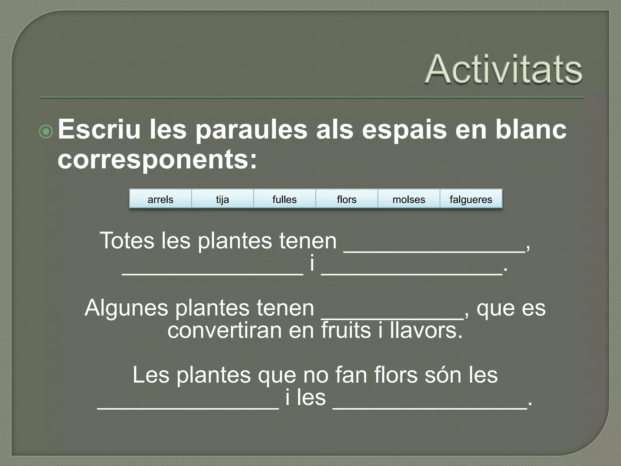  Escriu
       les paraules als espais en blanc
 corresponents:
           arrels   tija   fulles   flors   molses   falgueres



    Totes les plantes tenen ______________,
      ______________ i ______________.
   Algunes plantes tenen ___________, que es
          convertiran en fruits i llavors.
       Les plantes que no fan flors són les
    ______________ i les _______________.
 