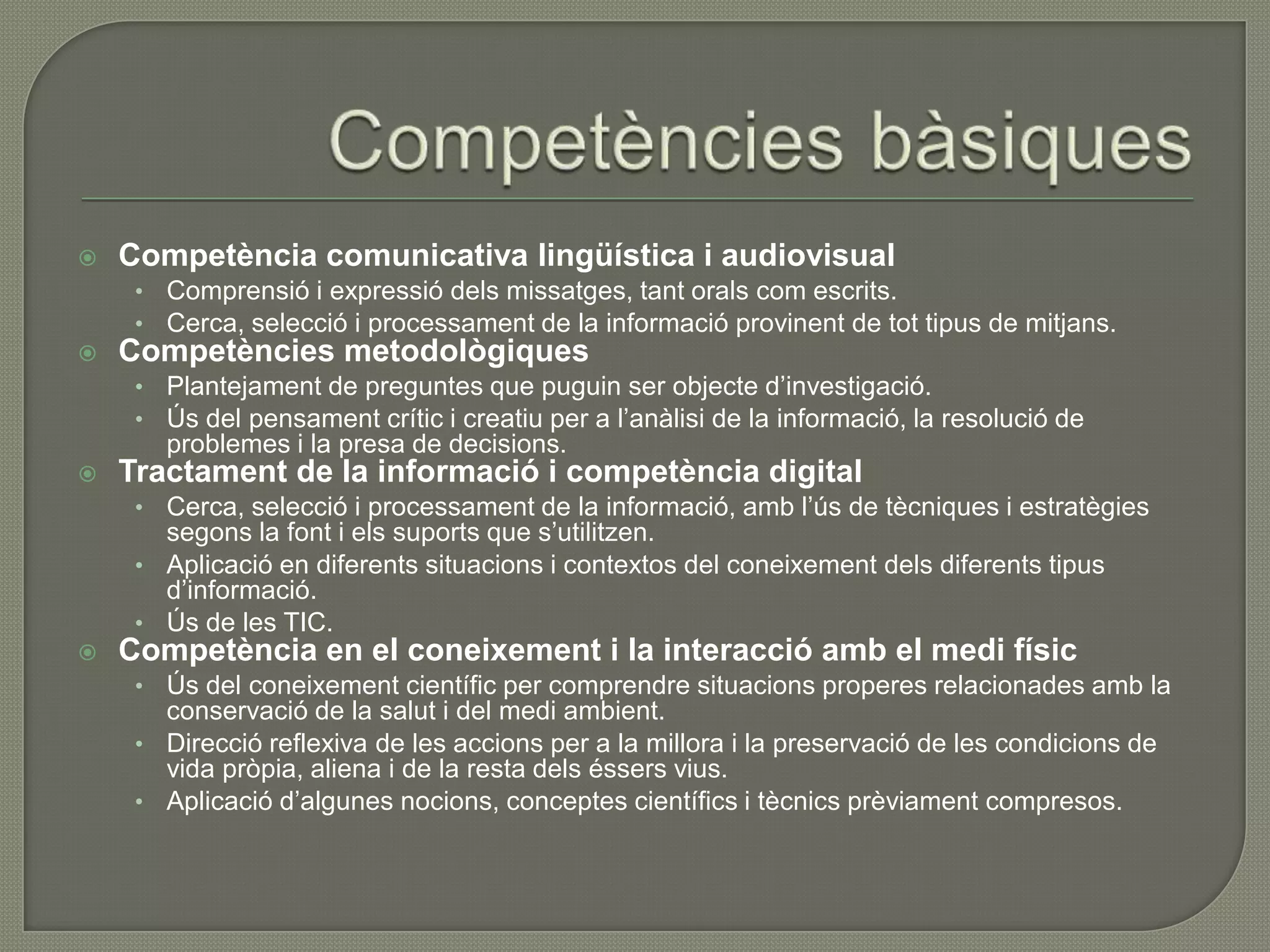   Competència comunicativa lingüística i audiovisual
     • Comprensió i expressió dels missatges, tant orals com escrits.
     • Cerca, selecció i processament de la informació provinent de tot tipus de mitjans.
   Competències metodològiques
     • Plantejament de preguntes que puguin ser objecte d’investigació.
     • Ús del pensament crític i creatiu per a l’anàlisi de la informació, la resolució de
       problemes i la presa de decisions.
   Tractament de la informació i competència digital
     • Cerca, selecció i processament de la informació, amb l’ús de tècniques i estratègies
       segons la font i els suports que s’utilitzen.
     • Aplicació en diferents situacions i contextos del coneixement dels diferents tipus
       d’informació.
     • Ús de les TIC.
   Competència en el coneixement i la interacció amb el medi físic
     • Ús del coneixement científic per comprendre situacions properes relacionades amb la
       conservació de la salut i del medi ambient.
     • Direcció reflexiva de les accions per a la millora i la preservació de les condicions de
       vida pròpia, aliena i de la resta dels éssers vius.
     • Aplicació d’algunes nocions, conceptes científics i tècnics prèviament compresos.
 