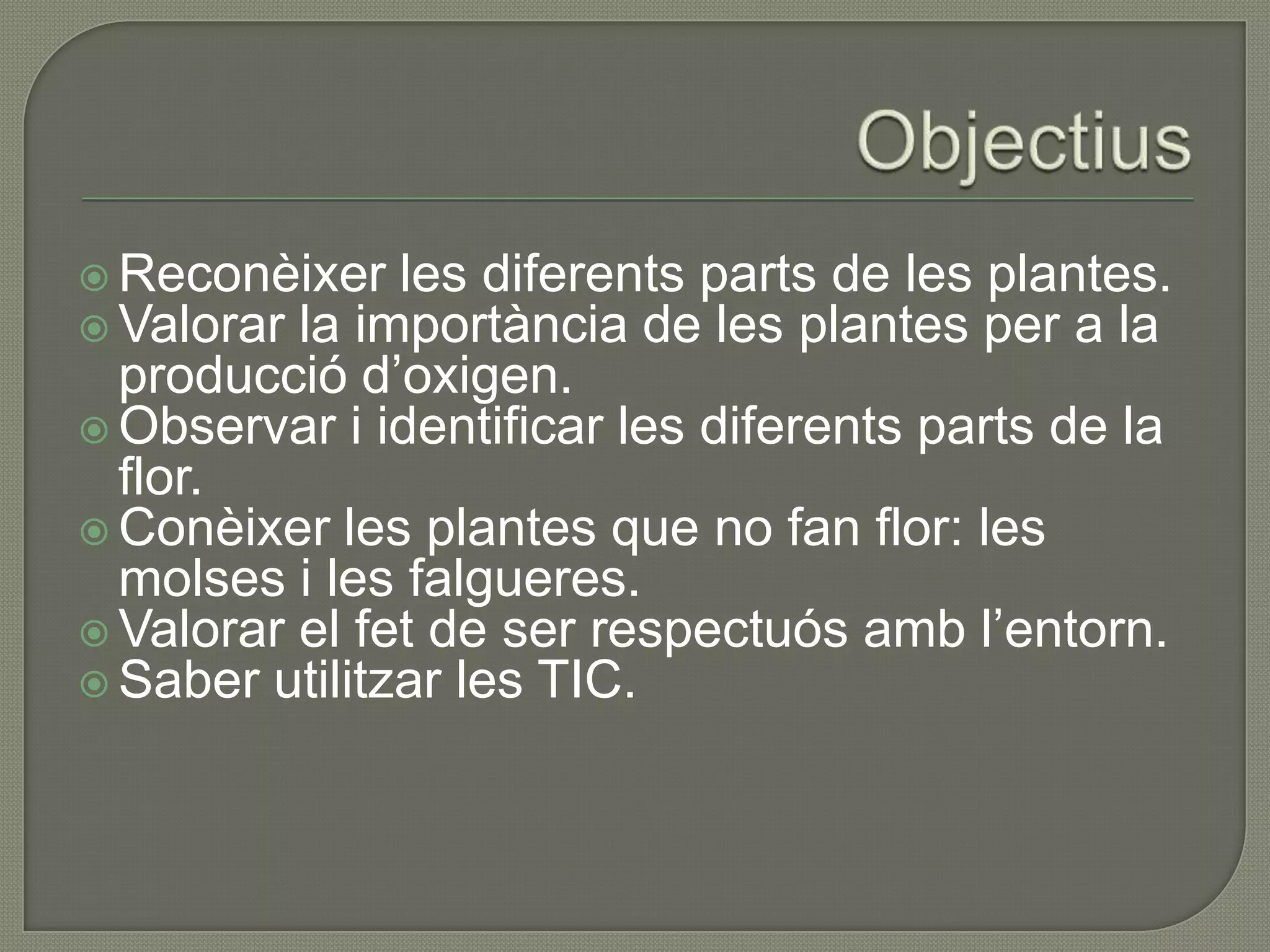  Reconèixer les diferents parts de les plantes.
 Valorar la importància de les plantes per a la
  producció d’oxigen.
 Observar i identificar les diferents parts de la
  flor.
 Conèixer les plantes que no fan flor: les
  molses i les falgueres.
 Valorar el fet de ser respectuós amb l’entorn.
 Saber utilitzar les TIC.
 