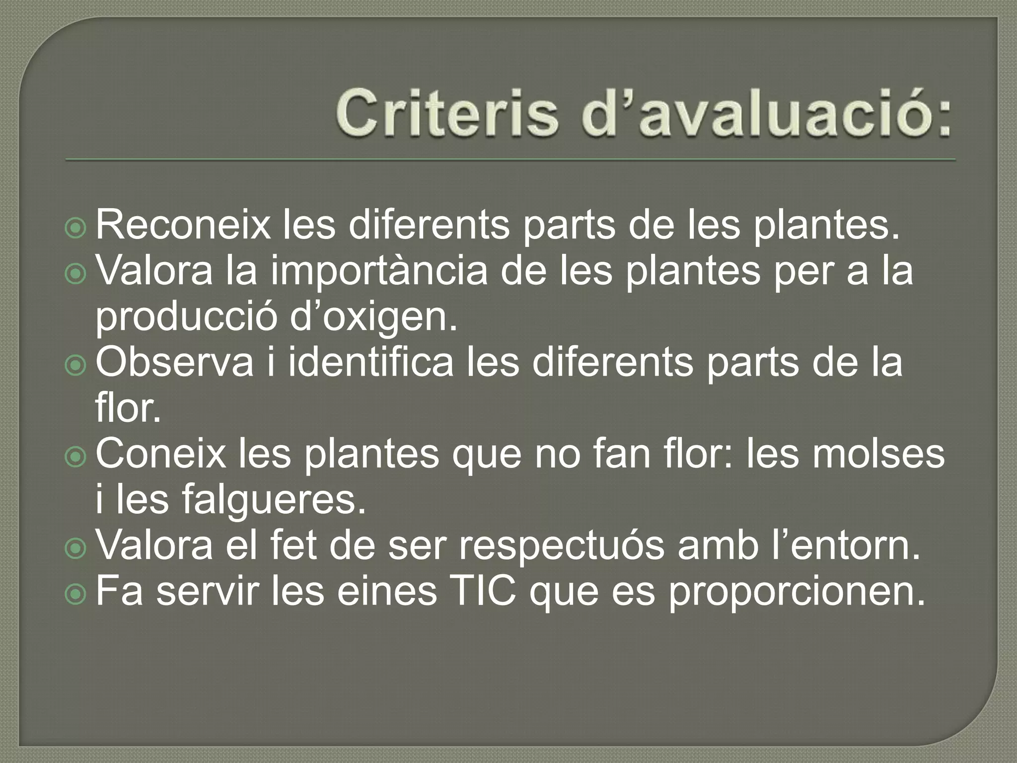  Reconeix   les diferents parts de les plantes.
 Valora la importància de les plantes per a la
  producció d’oxigen.
 Observa i identifica les diferents parts de la
  flor.
 Coneix les plantes que no fan flor: les molses
  i les falgueres.
 Valora el fet de ser respectuós amb l’entorn.
 Fa servir les eines TIC que es proporcionen.
 