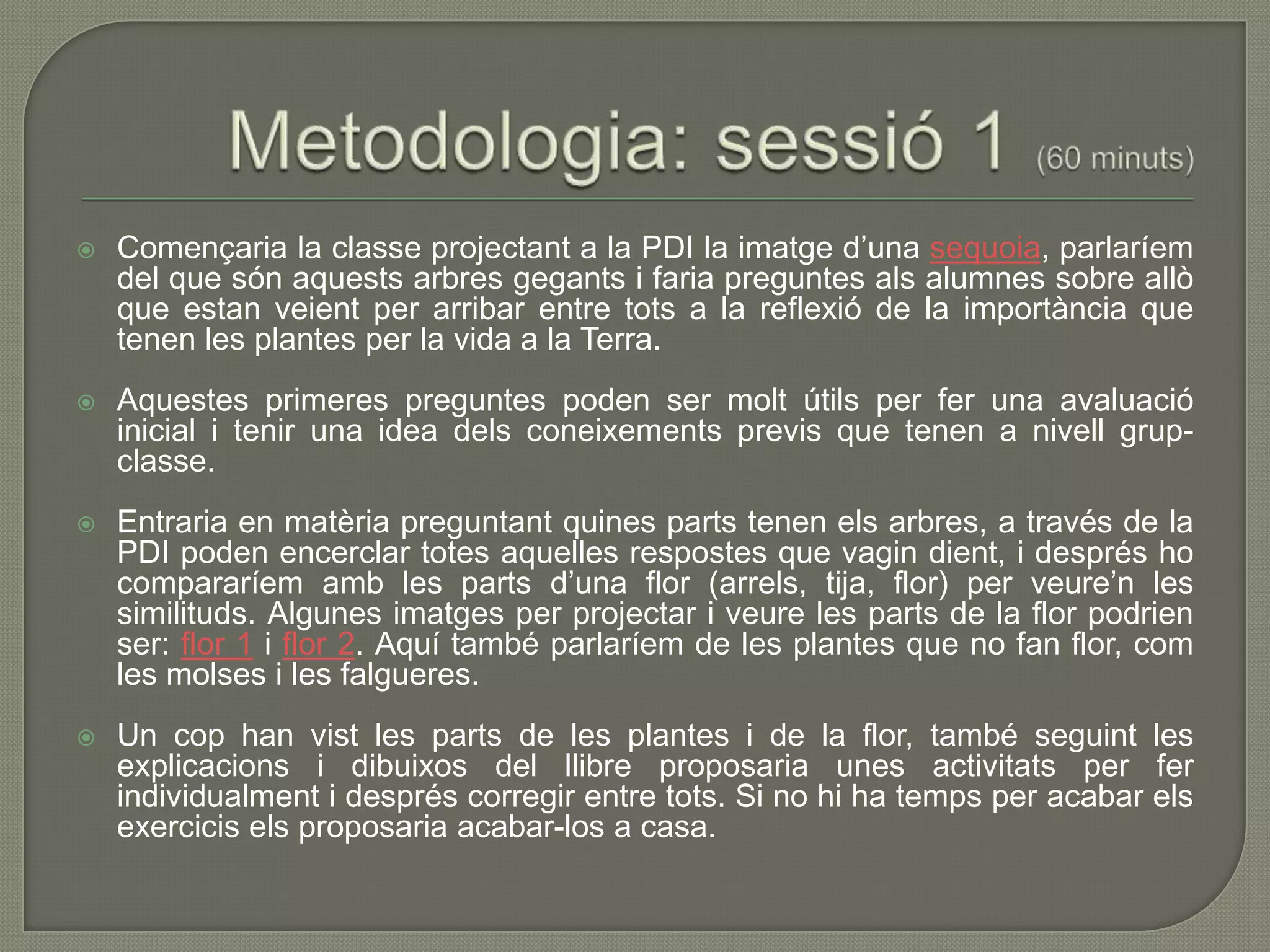    Començaria la classe projectant a la PDI la imatge d’una sequoia, parlaríem
    del que són aquests arbres gegants i faria preguntes als alumnes sobre allò
    que estan veient per arribar entre tots a la reflexió de la importància que
    tenen les plantes per la vida a la Terra.
   Aquestes primeres preguntes poden ser molt útils per fer una avaluació
    inicial i tenir una idea dels coneixements previs que tenen a nivell grup-
    classe.
   Entraria en matèria preguntant quines parts tenen els arbres, a través de la
    PDI poden encerclar totes aquelles respostes que vagin dient, i després ho
    compararíem amb les parts d’una flor (arrels, tija, flor) per veure’n les
    similituds. Algunes imatges per projectar i veure les parts de la flor podrien
    ser: flor 1 i flor 2. Aquí també parlaríem de les plantes que no fan flor, com
    les molses i les falgueres.
   Un cop han vist les parts de les plantes i de la flor, també seguint les
    explicacions i dibuixos del llibre proposaria unes activitats per fer
    individualment i després corregir entre tots. Si no hi ha temps per acabar els
    exercicis els proposaria acabar-los a casa.
 