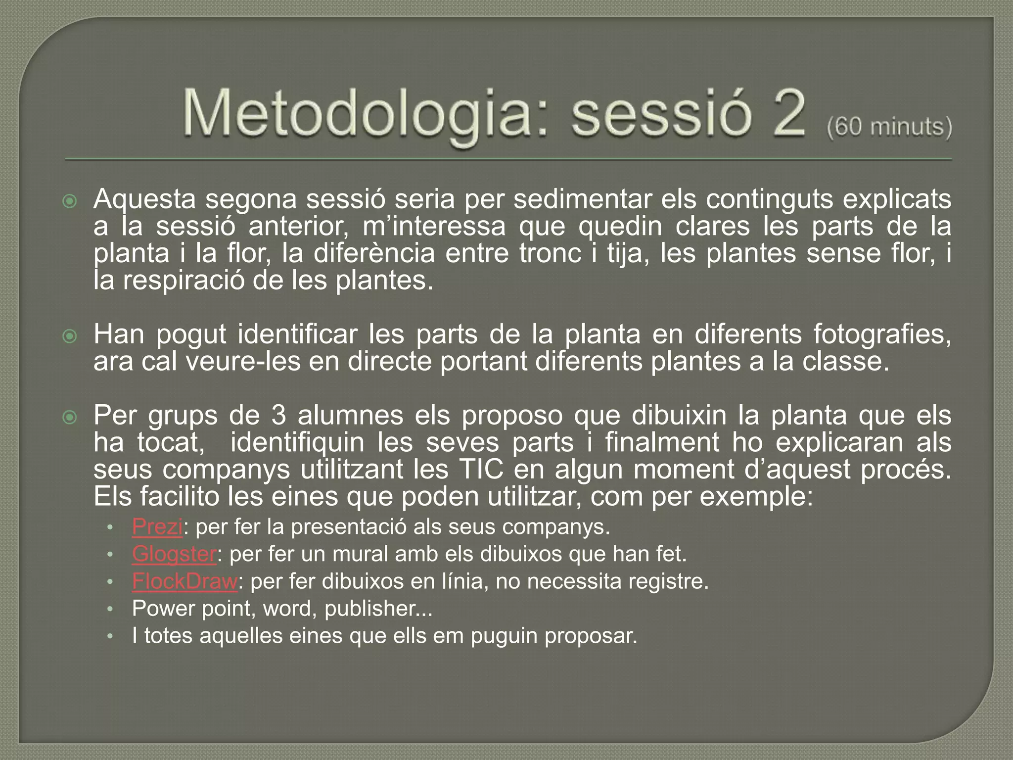    Aquesta segona sessió seria per sedimentar els continguts explicats
    a la sessió anterior, m’interessa que quedin clares les parts de la
    planta i la flor, la diferència entre tronc i tija, les plantes sense flor, i
    la respiració de les plantes.
   Han pogut identificar les parts de la planta en diferents fotografies,
    ara cal veure-les en directe portant diferents plantes a la classe.
   Per grups de 3 alumnes els proposo que dibuixin la planta que els
    ha tocat, identifiquin les seves parts i finalment ho explicaran als
    seus companys utilitzant les TIC en algun moment d’aquest procés.
    Els facilito les eines que poden utilitzar, com per exemple:
     •   Prezi: per fer la presentació als seus companys.
     •   Glogster: per fer un mural amb els dibuixos que han fet.
     •   FlockDraw: per fer dibuixos en línia, no necessita registre.
     •   Power point, word, publisher...
     •   I totes aquelles eines que ells em puguin proposar.
 