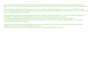 A part d’aquestes activitats també se’ls donaran activitats senzilles per tal que reforcin els aspectes bàsics de la llengua anglesa com ara números, colors,
pronoms etc... Són activitats molt divertides ja que pinten, relacionen i busquen al diccionari. Gràcies a elles els alumnes van assolin un nivell cada vegada més
alt.
En aquesta unitat que parla del menjar els alumnes que més els costés treballarien aspectes més senzills com ara si els agrada o no. Exemple: En aquest
exercici els alumnes primer han d’encerclar els aliments que els agraden i tot seguit respondre les preguntes: Do you like oranges? Yes I do / No I don’t . Un
cop fet això cadascú preguntarà a la seva parella.

També treballarien de quin color són les fruites, quantes n’hi ha, quin és el país d’origen d’alguns aliments, etc... A l’hora de treballar els comptables i els
incomptables, en comptes de fer servir les estructures how much i how many, aprendran quins acaben amb s i quins no.
En l’activitat referent a les quantitas, treballariem els números en angles tot fent un crosword on aparèixen sumes i restes d’aliments.
Una activitat molt divertida per tal que aprenguessin els països d’origen de les fruites seria dibuixar les banderes dels països, posar el nom en anglès i
emparellar-les amb les fruites que fa cada país.

Les activitats que sí podessin seguir, ho farien amb la resta de la classe, un exemple serien els listenings, ja que aquests són molt útils i encara que no
entenguin tot el que es diu, sí que es reté molt més del que ens pensem.
A l’hora d’avaluar, els exàmens seran el màxim adaptats, tenint molt en compte el que s’ha treballat i s’ha assolit.
 