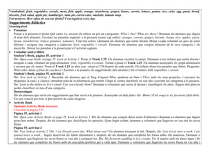 Vocabulari: fruit, vegetables, cereals, meat, fish, apple, orange, strawberry, grapes, beans, carrots, lettuce, potato, rice, cake, egg, pasta, bread,
biscuits, fruit salad, apple pie, hamburger, tuna pie, carrot cake, omelette, tomato soup.
Estructures: How often do you eat (fruit)? I eat (apples) every day.
Suggeriments didàctics
Growing food
• Presentar
   Penjar a la pissarra el pòster (pel cantó A), aixecar els relleus un per un i preguntar: What’s this? What are these? Demanar als alumnes que diguin
   el nom dels aliments. Escriure les paraules següents a la pissarra (sense cap ordre): oranges, carrots, grapes, biscuits, beans, rice, apples, pasta,
   bread, strawberries, lettuce, potatoes, tomatoes. Triar tres colors i demanar als alumnes que surtin davant. Donar a cada voluntari un guix de color
   diferent i assignar una categoria a cadascun: fruit, vegetables i cereals. Demanar als alumnes que cerquin aliments de la seva categoria i els
   encerclin. Deixar les paraules a la pissarra per a l’activitat següent.
• Treballar amb el llibre
   Student’s Book, pàgina 35, activitat 1
   Dir: Open your books at page 35. Look at Activity 1. Posar el Track 1.25. Els alumnes escolten la cançó. Demanar a tres infants que surtin davant i
   assignar a cada voluntari un grup alimentari: fruit, vegetables o cereals. Tornar a posar el Track 1.25. Els alumnes assenyalen els grups alimentaris
   a mesura que els sentin. Posar el Track 1.25 un altre cop i aturar el CD després de cada estrofa. Els infants diuen les paraules que falten. Preguntar:
   What other kinds of fruit do you know? Escriure a la pissarra els suggeriments dels alumnes i fer el mateix amb vegetables i cereals.
   Student’s Book, pàgina 35, activitat 2
   Dir: Now look at Activity 2. Recordar als alumnes que al llarg d’aquest llibre ajudaran en Sam i l’Eve amb els seus projectes, i cercaran les
   preguntes (a casa i a classe) i prendran nota de la informació que trobin. Llegir el correu electrònic en veu alta i escriure les categories a la pissarra.
   Dir: Look at the dishes in Eve’s email. Can you classify them? Demanar a voluntaris que surtin al davant i classifiquin els plats. Alguns dels plats es
   poden classificar en més d’una categoria.
   Desenvolupar
   Dir als alumnes que mirin els suggeriments que han escrit a la pissarra. Assenyalar un dels plats i dir: Mmm! (Fish soup) is my favourite (fish dish).
   Fer una votació per triar el plat preferit de cada categoria.
• Activity Book
   Optional Activity Book exercices
   Consultar la pàgina 155.
   Pàgina 35, activitat 1
   Dir: Open your Activity Books at page 35. Look at Activity 1. Dir als alumnes que cerquin dotze noms d’aliments i demanar a voluntaris que diguin
   quins han trobat. Després, dir als alumnes que classifiquin les paraules. Quan hagin acabat, demanar a voluntaris que llegeixin en veu alta les seves
   llistes.
   Pàgina 35, activitat 2
   Dir: Now look at Activity 2. Dir: I eat (bread) every day. What about you? Els alumnes aixequen la mà. Després, dir: I eat (rice) once a week. I eat
   (pasta) twice a week… Seguir descrivint els hàbits alimentaris i, després, dir als alumnes que completin les frases sobre ells mateixos. Demanar a
   voluntaris que llegeixin les seves frases en veu alta i comparar-les. Dir: My favourite pudding is (ice cream). Fer el mateix amb els altres àpats i dir
   als alumnes que completin les frases amb els seus plats preferits per a cada àpat. Demanar a voluntaris que llegeixin les seves frases en veu alta i
 