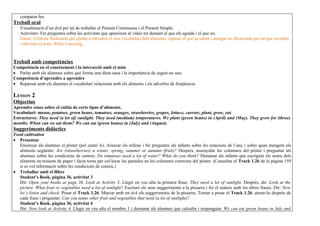 comparar-les.
Treball oral
   Visualització d’un dvd per tal de treballar el Present Continuous i el Present Simple.
   Activitats: Fer preguntes sobre les activitats que apareixen al vídeo tot demant el que els agrada i el que no.
   Game: Utilitzar flashcards per ajudar a introduir el nou vocabulari dels aliments, repasar el que ja saben i amagar les flashcards per tal que recordin
   i adivinin el nom: What’s missing.


Treball amb competències
Competència en el coneixement i la interacció amb el món
• Parlar amb els alumnes sobre què forma una dieta sana i la importància de seguir-ne una.
Competència d’aprendre a aprendre
• Repassar amb els alumnes el vocabulari relacionat amb els aliments i els adverbis de freqüència.

LESSON 2
Objectius
Aprendre coses sobre el cultiu de certs tipus d’aliments.
Vocabulari: mesos; potatoes, green beans, tomatoes, oranges, strawberries, grapes, lettuce, carrots; plant, grow, eat.
Estructures: They need (a lot of) sunlight. They need (medium) temperatures. We plant (green beans) in (April) and (May). They grow for (three)
months. When can we eat them? We can eat (green beans) in (July) and (August).
Suggeriments didàctics
Food cultivation
• Presentar
   Ensenyar als alumnes el pòster (pel cantó A). Aixecar els relleus i fer preguntes als infants sobre les estacions de l’any i sobre quan mengem els
   aliments següents: Are (strawberries) a winter, spring, summer or autumn (fruit)? Després, assenyalar les columnes del pòster i preguntar als
   alumnes sobre les condicions de conreu: Do tomatoes need a lot of water? What do you think? Demanar als infants que escriguin els noms dels
   aliments en trossets de paper i facin torns per col·locar les paraules en les columnes correctes del pòster. (Consultar el Track 1.26 de la pàgina 159
   si es vol informació sobre les condicions de conreu.)
• Treballar amb el llibre
   Student’s Book, pàgina 36, activitat 3
   Dir: Open your books at page 36. Look at Activity 3. Llegir en veu alta la primera frase: They need a lot of sunlight. Després, dir: Look at the
   picture. What fruit or vegetables need a lot of sunlight? Escriure els seus suggeriments a la pissarra i fer el mateix amb les altres frases. Dir: Now
   let’s listen and check. Posar el Track 1.26. Marcar amb un tick els suggeriments de la pissarra. Tornar a posar el Track 1.26, aturar-lo després de
   cada frase i preguntar: Can you name other fruit and vegetables that need (a lot of sunlight)?
   Student’s Book, pàgina 36, activitat 4
   Dir: Now look at Activity 4. Llegir en veu alta el nombre 1 i demanar als alumnes que calculin i responguin: We can eat green beans in July and
 