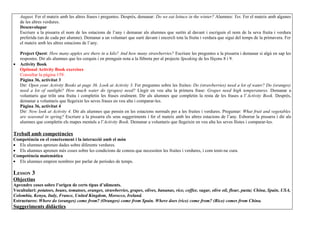 August. Fer el mateix amb les altres frases i preguntes. Després, demanar: Do we eat lettuce in the winter? Alumnes: Yes. Fer el mateix amb algunes
    de les altres verdures.
    Desenvolupar
    Escriure a la pissarra el nom de les estacions de l’any i demanar als alumnes que surtin al davant i escriguin el nom de la seva fruita i verdura
    preferida (un de cada per alumne). Demanar a un voluntari que surti davant i encercli tota la fruita i verdura que sigui del temps de la primavera. Fer
    el mateix amb les altres estacions de l’any.

    Project Quest: How many apples are there in a kilo? And how many strawberries? Escriure les preguntes a la pissarra i demanar si algú en sap les
    respostes. Dir als alumnes que les cerquin i en prenguin nota a la llibreta per al projecte Speaking de les lliçons 8 i 9.
•   Activity Book
    Optional Activity Book exercises
    Consultar la pàgina 159.
    Pàgina 36, activitat 3
    Dir: Open your Activity Books at page 36. Look at Activity 3. Fer preguntes sobre les fruites: Do (strawberries) need a lot of water? Do (oranges)
    need a lot of sunlight? How much water do (grapes) need? Llegir en veu alta la primera frase: Grapes need high temperatures. Demanar a
    voluntaris que triïn una fruita i completin les frases oralment. Dir als alumnes que completin la resta de les frases a l’Activity Book. Després,
    demanar a voluntaris que llegeixin les seves frases en veu alta i comparar-les.
    Pàgina 36, activitat 4
    Dir: Now look at Activity 4. Dir als alumnes que pensin en les estacions normals per a les fruites i verdures. Preguntar: What fruit and vegetables
    are seasonal in spring? Escriure a la pissarra els seus suggeriments i fer el mateix amb les altres estacions de l’any. Esborrar la pissarra i dir als
    alumnes que completin els mapes mentals a l’Activity Book. Demanar a voluntaris que llegeixin en veu alta les seves llistes i comparar-les.

Treball amb competències
Competència en el coneixement i la interacció amb el món
• Els alumnes aprenen dades sobre diferents verdures.
• Els alumnes aprenen més coses sobre les condicions de conreu que necessiten les fruites i verdures, i com tenir-ne cura.
Competència matemàtica
• Els alumnes empren nombres per parlar de períodes de temps.

LESSON 3
Objectius
Aprendre coses sobre l’origen de certs tipus d’aliments.
Vocabulari: potatoes, beans, tomatoes, oranges, strawberries, grapes, olives, bananas, rice, coffee, sugar, olive oil, flour, pasta; China, Spain, USA,
Colombia, Kenya, Italy, France, United Kingdom, Morocco, Ireland.
Estructures: Where do (oranges) come from? (Oranges) come from Spain. Where does (rice) come from? (Rice) comes from China.
Suggeriments didàctics
 